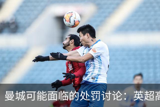 曼城可能面临的处罚讨论：英超高管热议赔偿和降级